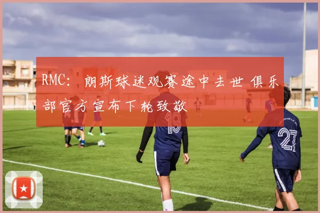 RMC：朗斯球迷观赛途中去世 俱乐部官方宣布下轮致敬