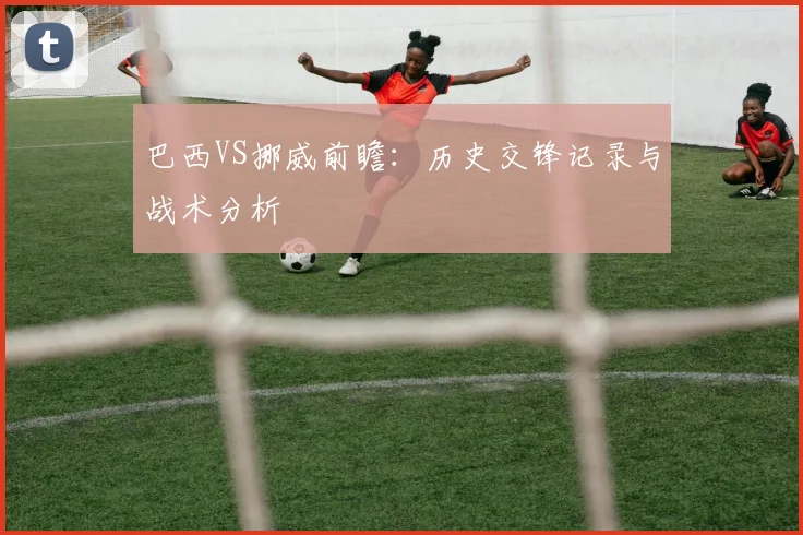 巴西VS挪威前瞻：历史交锋记录与战术分析
