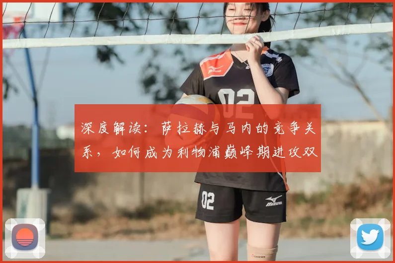 深度解读：萨拉赫与马内的竞争关系，如何成为利物浦巅峰期进攻双核的幕后关键