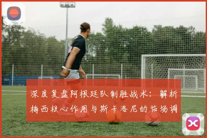深度复盘阿根廷队制胜战术:解析梅西核心作用与斯卡洛尼的临场调整,展望年轻球员成长与卫冕之路