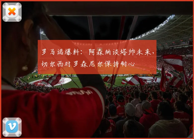 罗马诺爆料：阿森纳谈塔帅未来，切尔西对罗森尼尔保持耐心