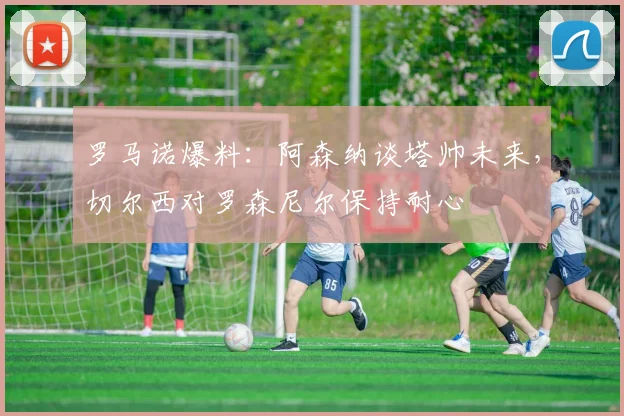 罗马诺爆料:阿森纳谈塔帅未来,切尔西对罗森尼尔保持耐心